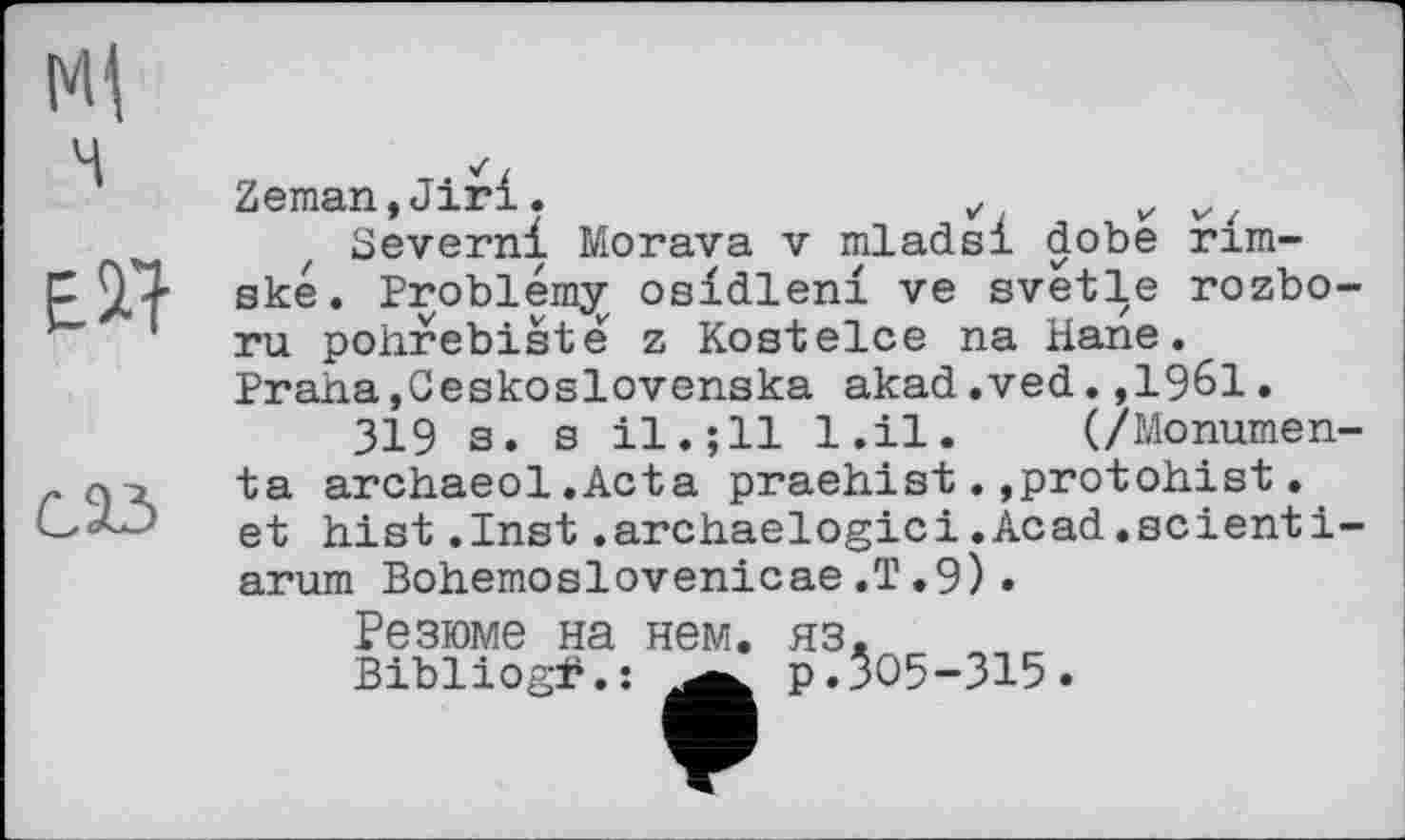 ﻿Ml
ч
Б il
саз
Zeman,Jiri.	v v „{
Severn! Morava v mlads! dobe rim-ské. Problémy osldlen! ve svetle rozbo-ru pohrebisté z Kostelce na Hane. Praha,Geskoslovenska akad.ved.,1961.
319 з. s il.;11 l.il. (/Monumen-ta archaeol.Acta praehist.,protohist.
et hist.Inst.archaelogici.Acad.scienti-arum Bohemoslovenicae.T.9).
Резюме на нем.
Bibliogi4. :
?:ЗО5-315.